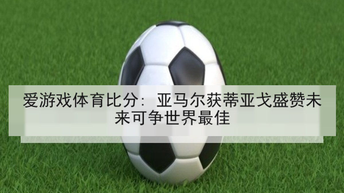 爱游戏体育比分: 亚马尔获蒂亚戈盛赞未来可争世界最佳 爱游戏体育比分: 亚马尔获蒂亚戈盛赞未来可争世界最佳